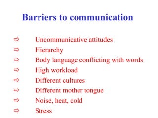 Barriers to communication
 Uncommunicative attitudes
 Hierarchy
 Body language conflicting with words
 High workload
 Different cultures
 Different mother tongue
 Noise, heat, cold
 Stress
 