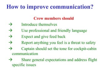 How to improve communication?
Crew members should
 Introduce themselves
 Use professional and friendly language
 Expect and give feed back
 Report anything you feel is a threat to safety
 Captain should set the tone for cockpit-cabin
communication
 Share general expectations and address flight
specific issues
 