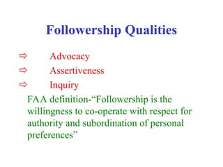 Followership Qualities
 Advocacy
 Assertiveness
 Inquiry
FAA definition-“Followership is the
willingness to co-operate with respect for
authority and subordination of personal
preferences”
 