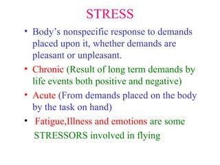 STRESS
• Body’s nonspecific response to demands
placed upon it, whether demands are
pleasant or unpleasant.
• Chronic (Result of long term demands by
life events both positive and negative)
• Acute (From demands placed on the body
by the task on hand)
• Fatigue,Illness and emotions are some
STRESSORS involved in flying
 