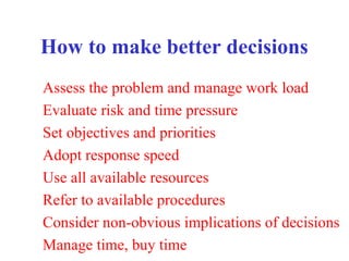 How to make better decisions
Assess the problem and manage work load
Evaluate risk and time pressure
Set objectives and priorities
Adopt response speed
Use all available resources
Refer to available procedures
Consider non-obvious implications of decisions
Manage time, buy time
 