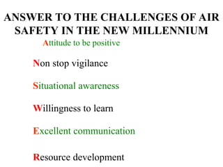 ANSWER TO THE CHALLENGES OF AIR
SAFETY IN THE NEW MILLENNIUM
Attitude to be positive
Non stop vigilance
Situational awareness
Willingness to learn
Excellent communication
Resource development
 
