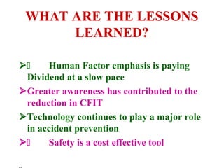 WHAT ARE THE LESSONS
LEARNED?
 Human Factor emphasis is paying
Dividend at a slow pace
Greater awareness has contributed to the
reduction in CFIT
Technology continues to play a major role
in accident prevention
 Safety is a cost effective tool
 