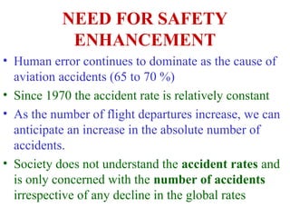 NEED FOR SAFETY
ENHANCEMENT
• Human error continues to dominate as the cause of
aviation accidents (65 to 70 %)
• Since 1970 the accident rate is relatively constant
• As the number of flight departures increase, we can
anticipate an increase in the absolute number of
accidents.
• Society does not understand the accident rates and
is only concerned with the number of accidents
irrespective of any decline in the global rates
 
