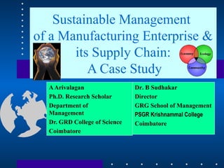 Sustainable Management
of a Manufacturing Enterprise &
its Supply Chain:
A Case Study
AArivalagan
Ph.D. Research Scholar
Department of
Management
Dr. GRD College of Science
Coimbatore
Dr. B Sudhakar
Director
GRG School of Management
PSGR Krishnammal College
Coimbatore
 