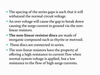  The spacing of the series gaps is such that it will
withstand the normal circuit voltage.
 An over voltage will cause the gap to break down
causing the surge current to ground via the non-
linear resistors.
 The non-linear resistor discs are made of
inorganic compound such as thyrite or metrosil.
 These discs are connected in series.
 The non-linear resistors have the property of
offering a high resistance to current flow when
normal system voltage is applied, but a low
resistance to the flow of high surge currents.
 