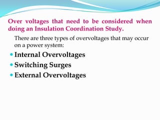 Over voltages that need to be considered when
doing an Insulation Coordination Study.
There are three types of overvoltages that may occur
on a power system:
 Internal Overvoltages
 Switching Surges
 External Overvoltages
 