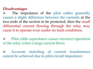 Disadvantages
 The impedance of the pilot cables generally
causes a slight difference between the currents at the
two ends of the section to be protected, then the small
differential current flowing through the relay may
cause it to operate even under no fault conditions.
 Pilot cable capacitance causes incorrect operation
of the relay when a large current flows
 Accurate matching of current transformers
cannot be achieved due to pilot circuit impedance
 