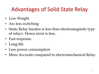Advantages of Solid State Relay
• Low Weight
• Arc less switching
• Static Relay burden is less than electromagnetic type
of relays. Hence error is less.
• Fast response.
• Long life
• Less power consumption
• More Accurate compared to electromechanical Relay
73
 