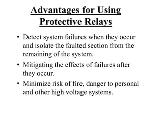 Advantages for Using
Protective Relays
• Detect system failures when they occur
and isolate the faulted section from the
remaining of the system.
• Mitigating the effects of failures after
they occur.
• Minimize risk of fire, danger to personal
and other high voltage systems.
 