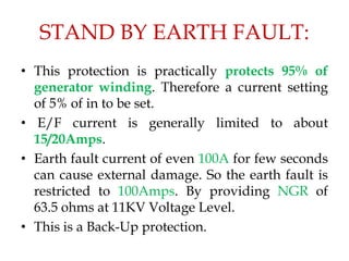 STAND BY EARTH FAULT:
• This protection is practically protects 95% of
generator winding. Therefore a current setting
of 5% of in to be set.
• E/F current is generally limited to about
15/20Amps.
• Earth fault current of even 100A for few seconds
can cause external damage. So the earth fault is
restricted to 100Amps. By providing NGR of
63.5 ohms at 11KV Voltage Level.
• This is a Back-Up protection.
 