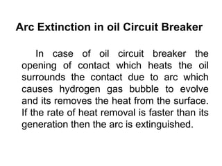 Arc Extinction in oil Circuit Breaker
In case of oil circuit breaker the
opening of contact which heats the oil
surrounds the contact due to arc which
causes hydrogen gas bubble to evolve
and its removes the heat from the surface.
If the rate of heat removal is faster than its
generation then the arc is extinguished.
 