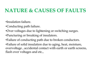 NATURE & CAUSES OF FAULTS
•Insulation failure.
•Conducting path failure.
•Over voltages due to lightening or switching surges.
•Puncturing or breaking of insulators.
•Failure of conducting path due to broken conductors.
•Failure of solid insulation due to aging, heat, moisture,
overvoltage , accidental contact with earth or earth screens,
flash over voltages and etc.,
 