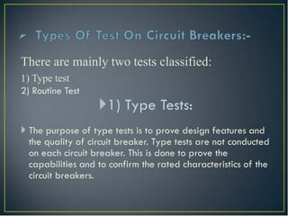 There are mainly two tests classified:
1) Type test
2) Routine Test
1) Type Tests:
 The purpose of type tests is to prove design features and
the quality of circuit breaker. Type tests are not conducted
on each circuit breaker. This is done to prove the
capabilities and to confirm the rated characteristics of the
circuit breakers.
 