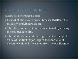 Sequence of Performing this test :-
First of all,the master circuit breaker (MB)and the
make switch(MS) are closed.
Then,the short circuit current is initiated by closing
the test breaker (TB).
The rated short circuit making current i.e.the peak
value of the first major loop of the short circuit
current envelope is measured from the oscillorgram.
 