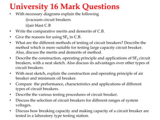 University 16 Mark Questions
• With necessary diagrams explain the following
i)vacuum circuit breakers
ii)air blast C.B
• Write the comparative merits and demerits of C.B.
• Give the reasons for using SF6 in C.B.
• What are the different methods of testing of circuit breakers? Describe the
method which is more suitable for testing large capacity circuit breaker.
Also, discuss the merits and demerits of method.
• Describe the construction, operating principle and applications of SF6 circuit
breakers, with a neat sketch. Also discuss its advantages over other types of
circuit breakers.
• With neat sketch, explain the construction and operating principle of air
breaker and minimum oil breaker.
• Compare the performance, characteristics and applications of different
types of circuit breakers.
• Describe the various testing procedures of circuit breaker.
• Discuss the selection of circuit breakers for different ranges of system
voltages.
• Discuss how breaking capacity and making capacity of a circuit breaker are
tested in a laboratory type testing station.
 