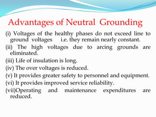 Advantages of Neutral Grounding
(i) Voltages of the healthy phases do not exceed line to
ground voltages i.e. they remain nearly constant.
(ii) The high voltages due to arcing grounds are
eliminated.
(iii) Life of insulation is long.
(iv) The over voltages is reduced.
(v) It provides greater safety to personnel and equipment.
(vi) It provides improved service reliability.
(vii)Operating and maintenance expenditures are
reduced.
 