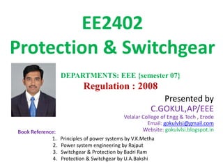 EE2402
Protection & Switchgear
Presented by
C.GOKUL,AP/EEE
Velalar College of Engg & Tech , Erode
Email: gokulvlsi@gmail.com
Website: gokulvlsi.blogspot.in
DEPARTMENTS: EEE {semester 07}
Regulation : 2008
Book Reference:
1. Principles of power systems by V.K.Metha
2. Power system engineering by Rajput
3. Switchgear & Protection by Badri Ram
4. Protection & Switchgear by U.A.Bakshi
 