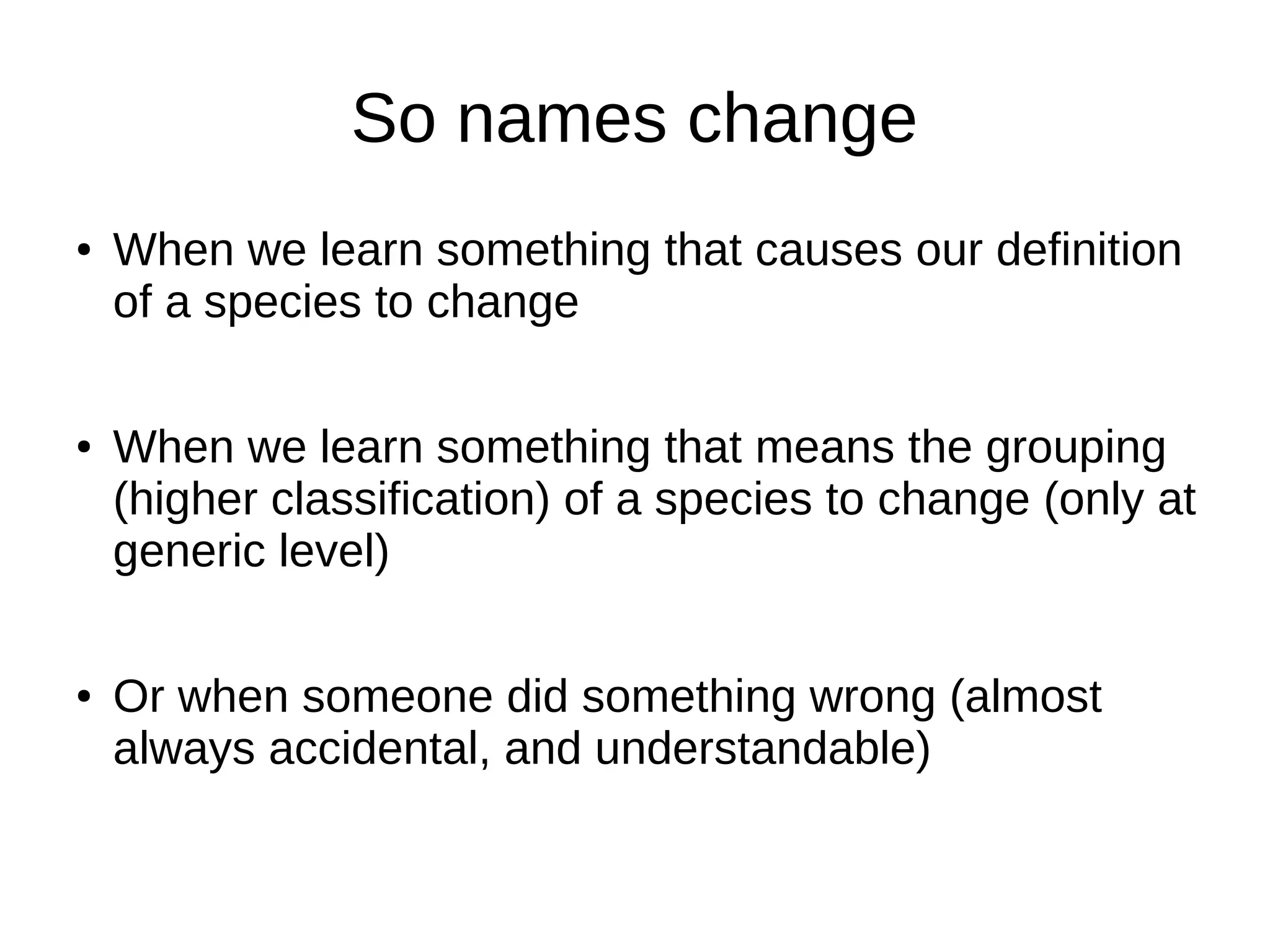 So names change
● When we learn something that causes our definition
of a species to change
● When we learn something that means the grouping
(higher classification) of a species to change (only at
generic level)
● Or when someone did something wrong (almost
always accidental, and understandable)
 