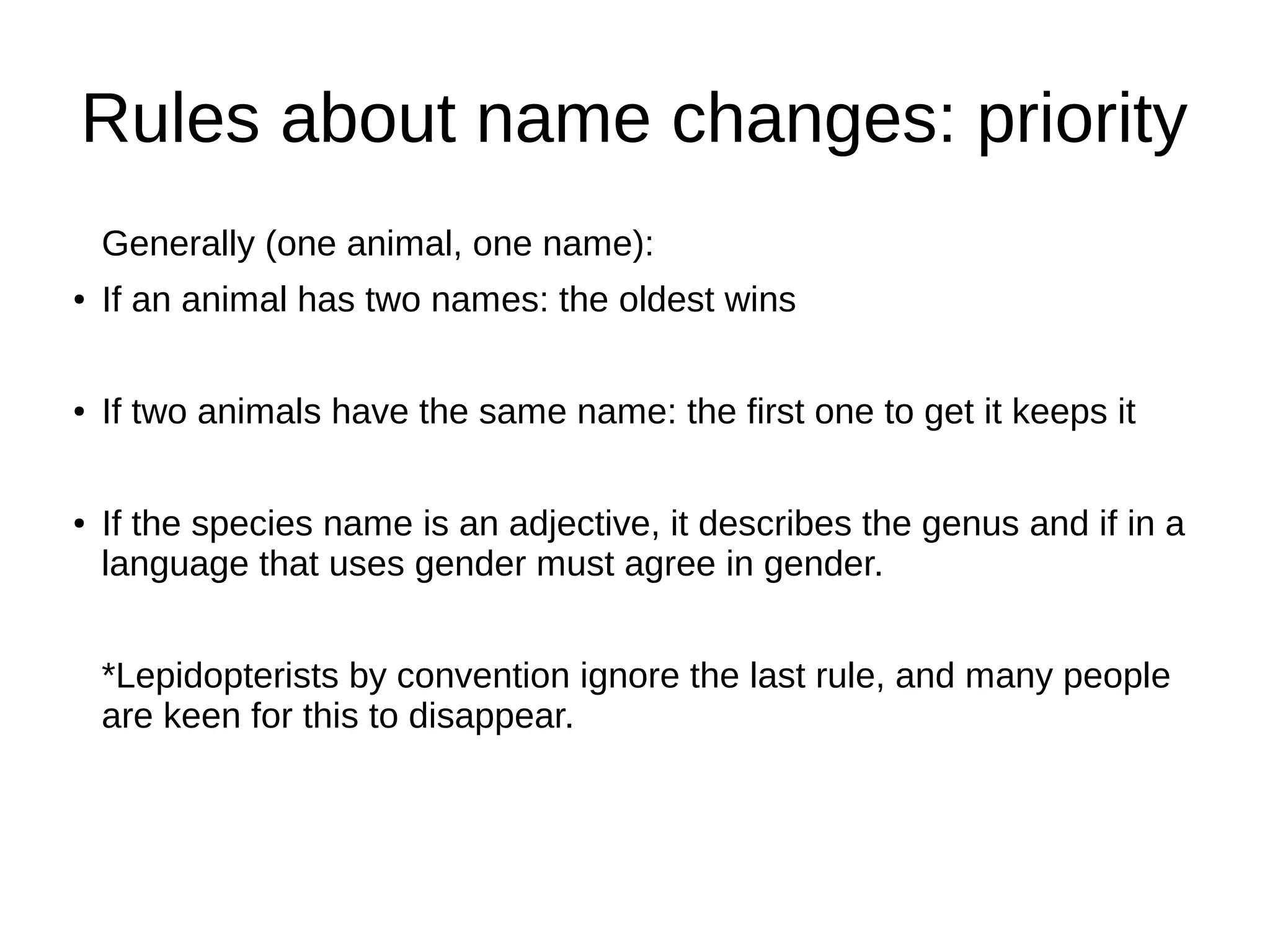 Rules about name changes: priority
Generally (one animal, one name):
● If an animal has two names: the oldest wins
● If two animals have the same name: the first one to get it keeps it
● If the species name is an adjective, it describes the genus and if in a
language that uses gender must agree in gender.
*Lepidopterists by convention ignore the last rule, and many people
are keen for this to disappear.
 