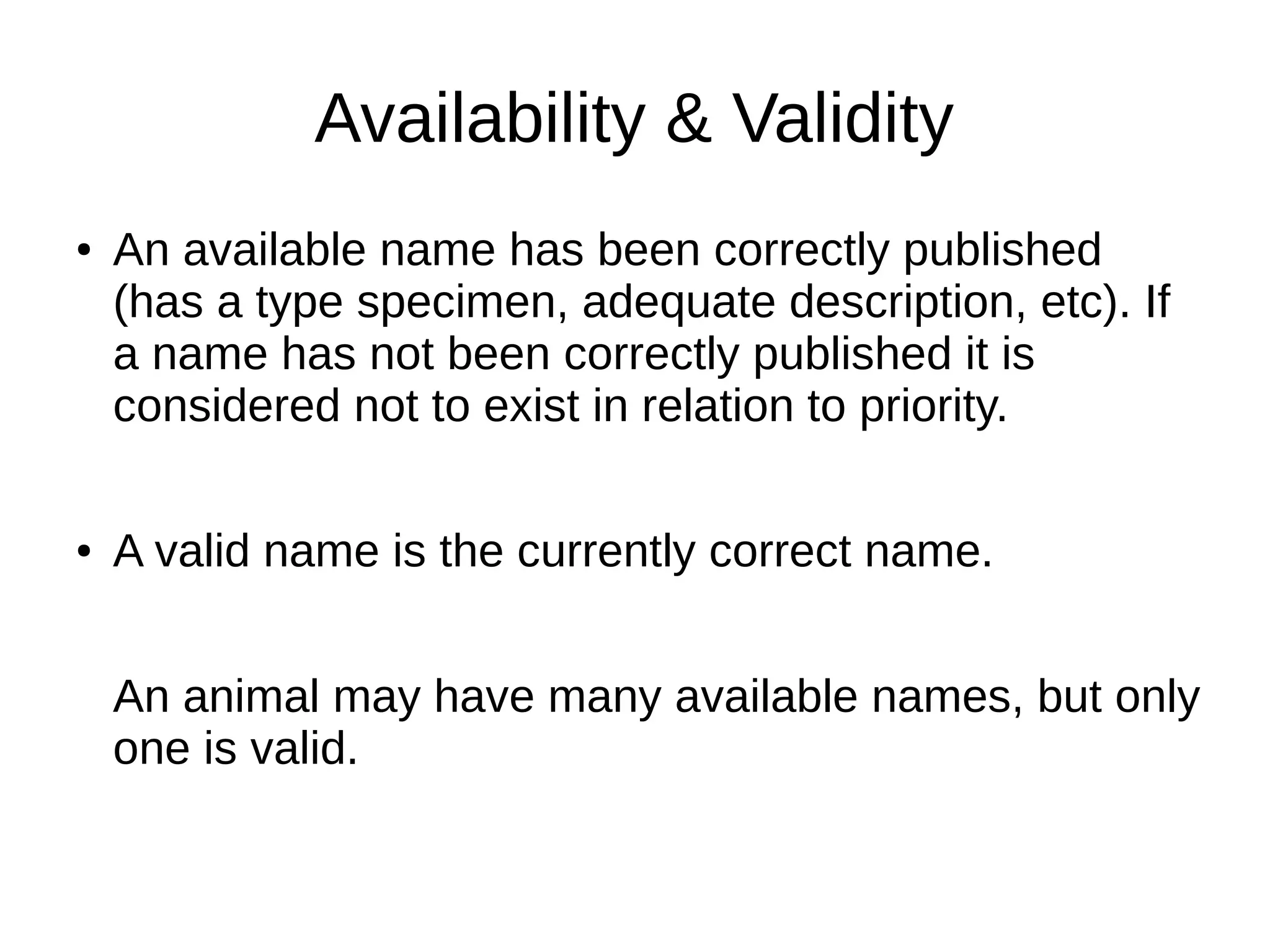 Availability & Validity
● An available name has been correctly published
(has a type specimen, adequate description, etc). If
a name has not been correctly published it is
considered not to exist in relation to priority.
● A valid name is the currently correct name.
An animal may have many available names, but only
one is valid.
 