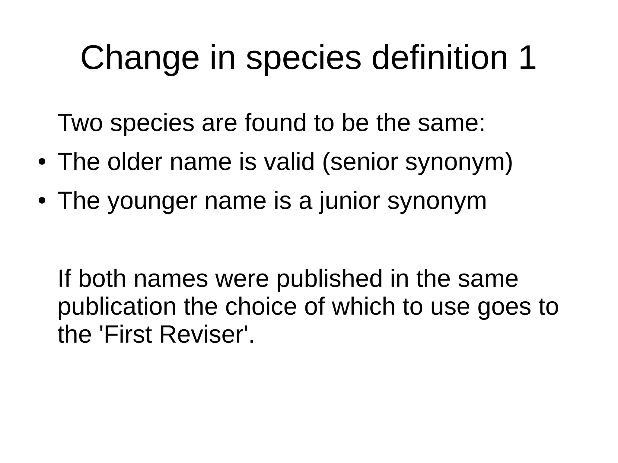 Change in species definition 1
Two species are found to be the same:
● The older name is valid (senior synonym)
● The younger name is a junior synonym
If both names were published in the same
publication the choice of which to use goes to
the 'First Reviser'.
 