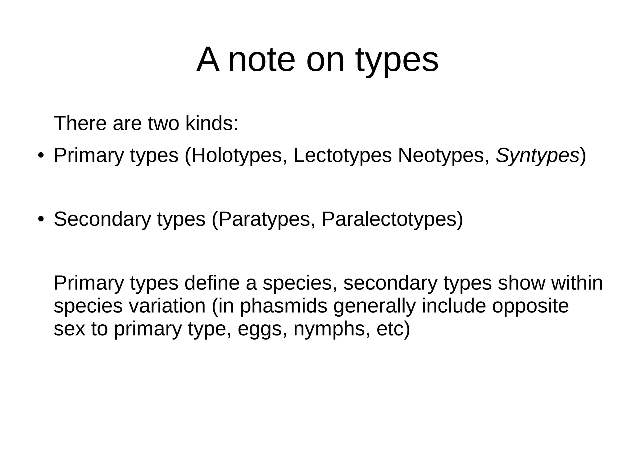 A note on types
There are two kinds:
● Primary types (Holotypes, Lectotypes Neotypes, Syntypes)
● Secondary types (Paratypes, Paralectotypes)
Primary types define a species, secondary types show within
species variation (in phasmids generally include opposite
sex to primary type, eggs, nymphs, etc)
 