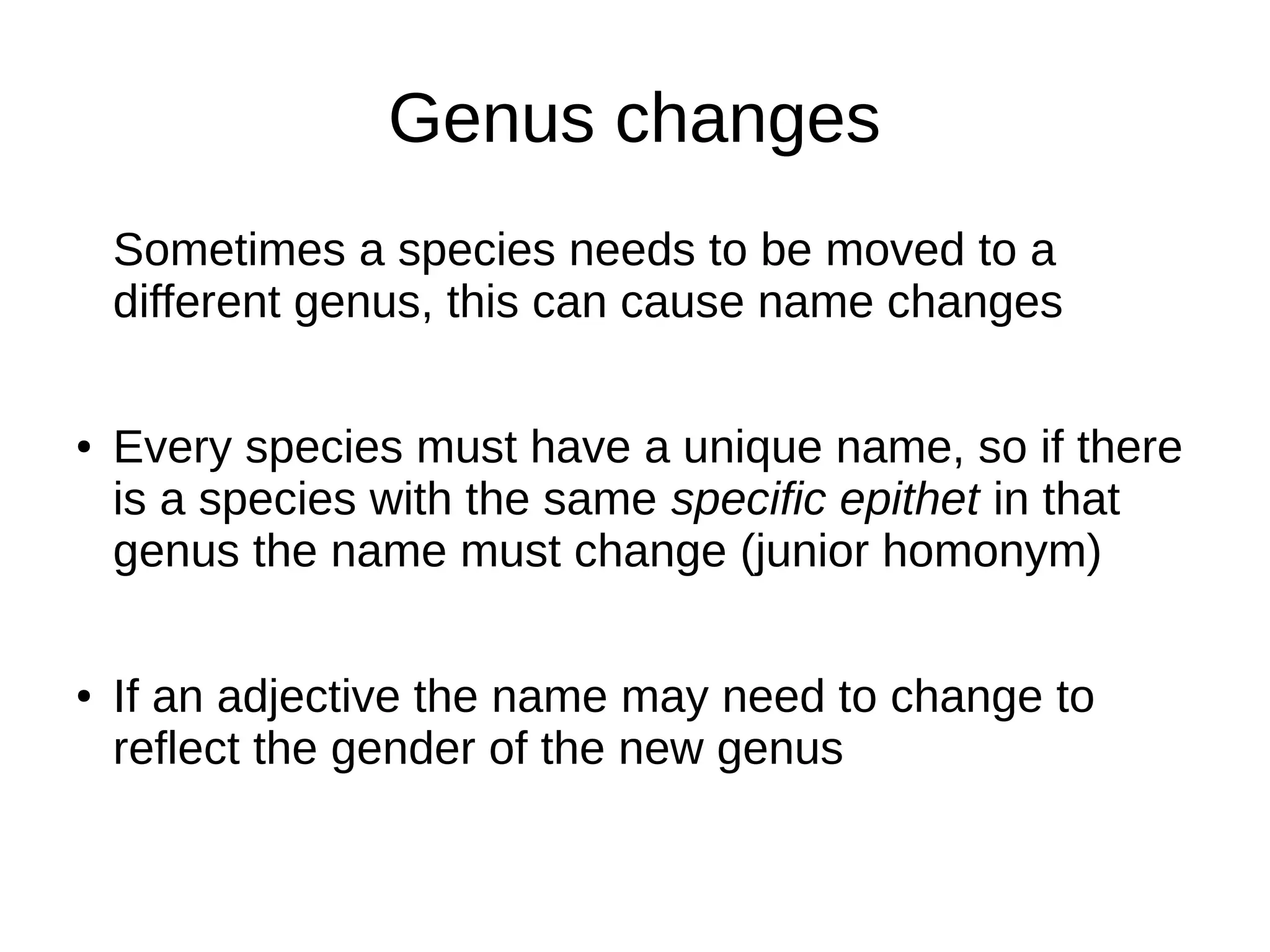 Genus changes
Sometimes a species needs to be moved to a
different genus, this can cause name changes
● Every species must have a unique name, so if there
is a species with the same specific epithet in that
genus the name must change (junior homonym)
● If an adjective the name may need to change to
reflect the gender of the new genus
 