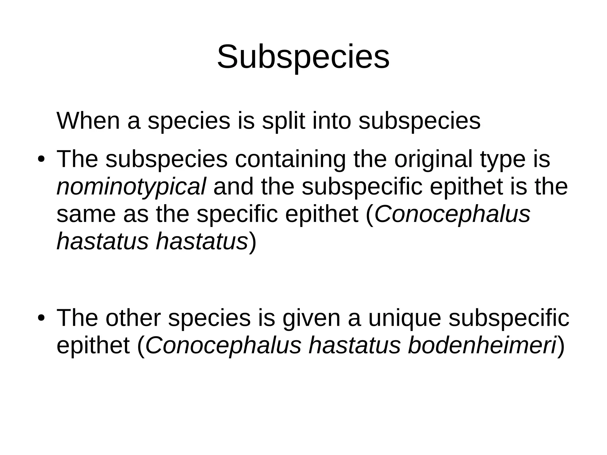Subspecies
When a species is split into subspecies
● The subspecies containing the original type is
nominotypical and the subspecific epithet is the
same as the specific epithet (Conocephalus
hastatus hastatus)
● The other species is given a unique subspecific
epithet (Conocephalus hastatus bodenheimeri)
 