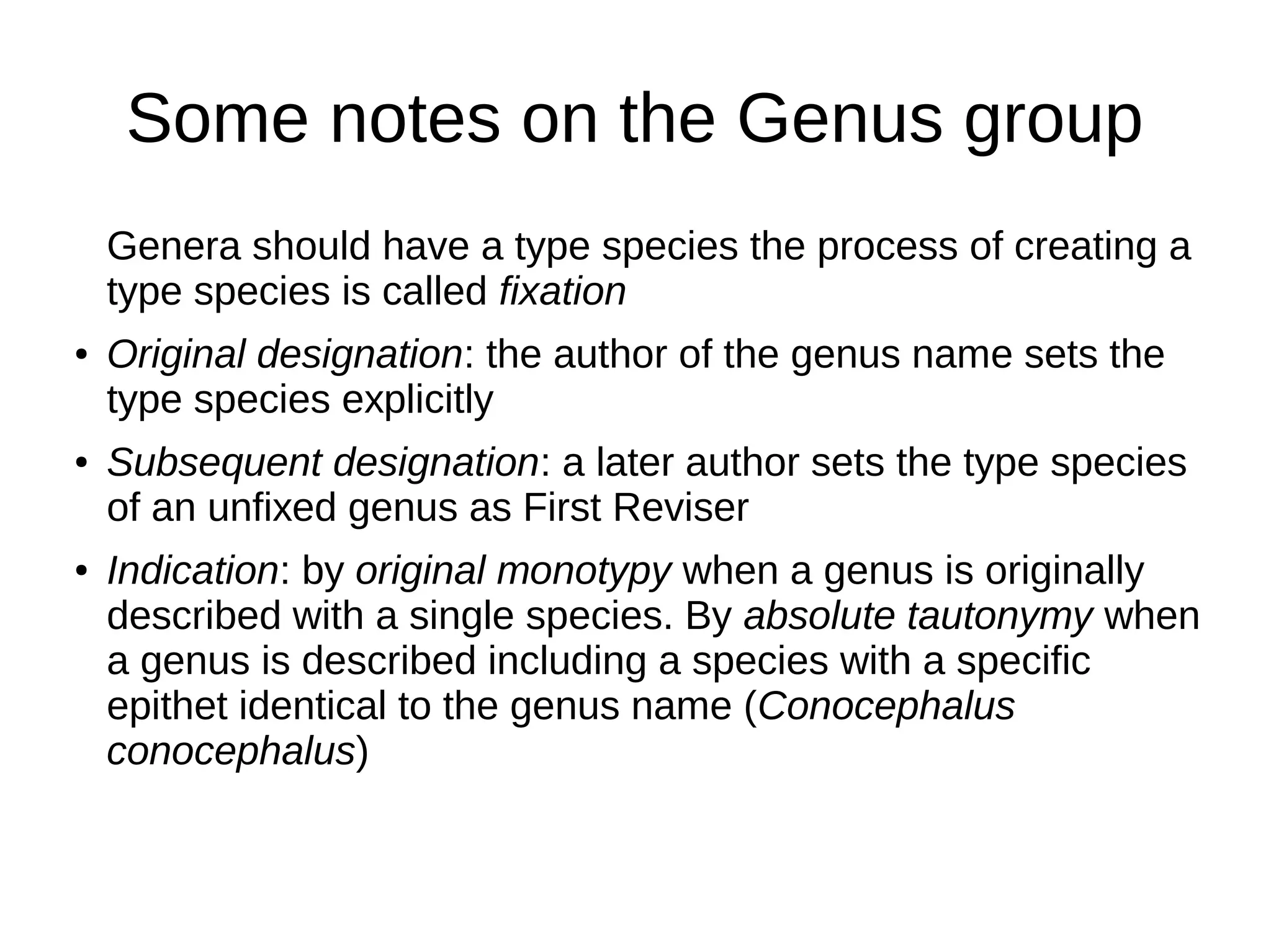 Some notes on the Genus group
Genera should have a type species the process of creating a
type species is called fixation
● Original designation: the author of the genus name sets the
type species explicitly
● Subsequent designation: a later author sets the type species
of an unfixed genus as First Reviser
● Indication: by original monotypy when a genus is originally
described with a single species. By absolute tautonymy when
a genus is described including a species with a specific
epithet identical to the genus name (Conocephalus
conocephalus)
 
