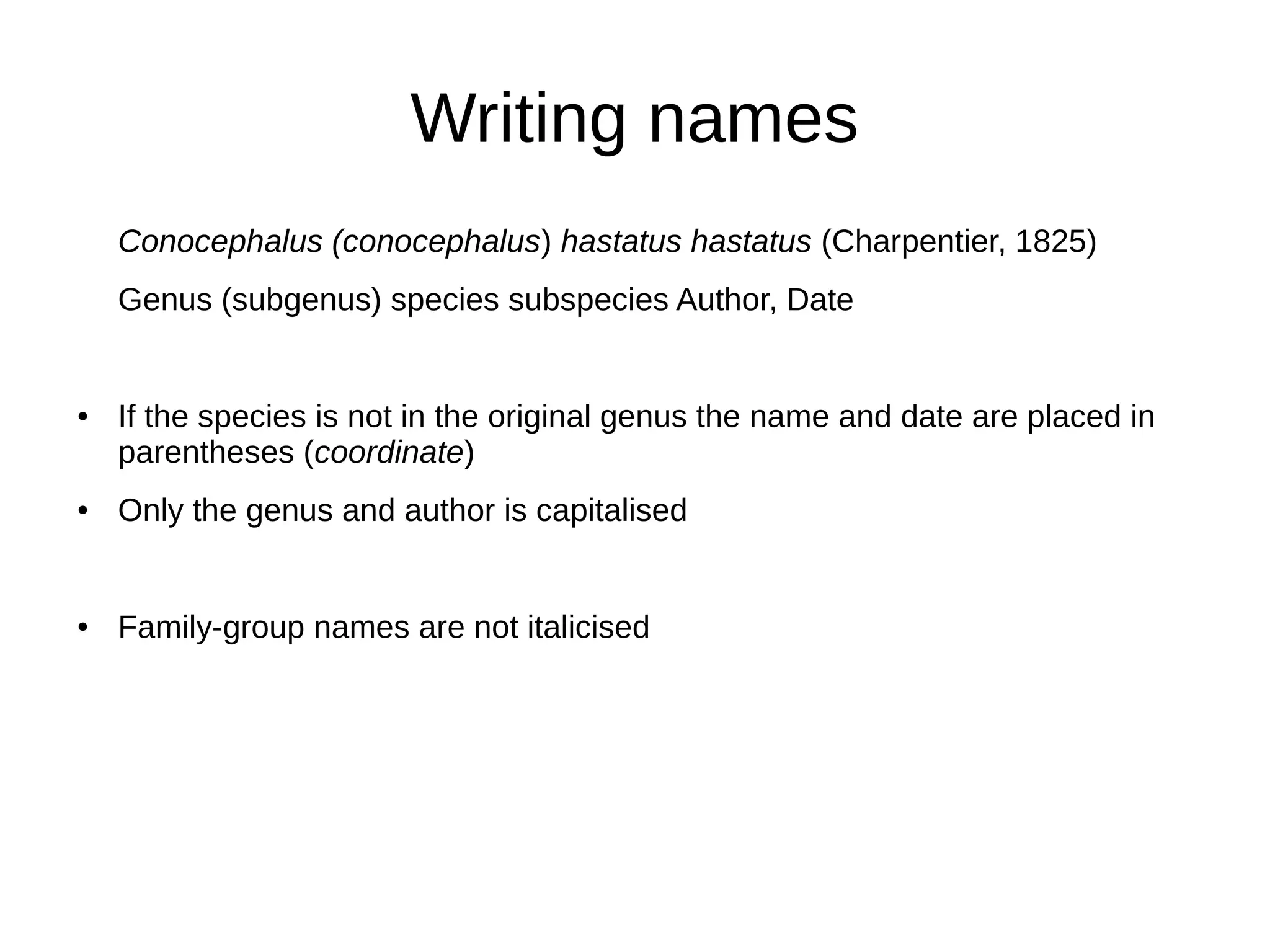 Writing names
Conocephalus (conocephalus) hastatus hastatus (Charpentier, 1825)
Genus (subgenus) species subspecies Author, Date
● If the species is not in the original genus the name and date are placed in
parentheses (coordinate)
● Only the genus and author is capitalised
● Family-group names are not italicised
 