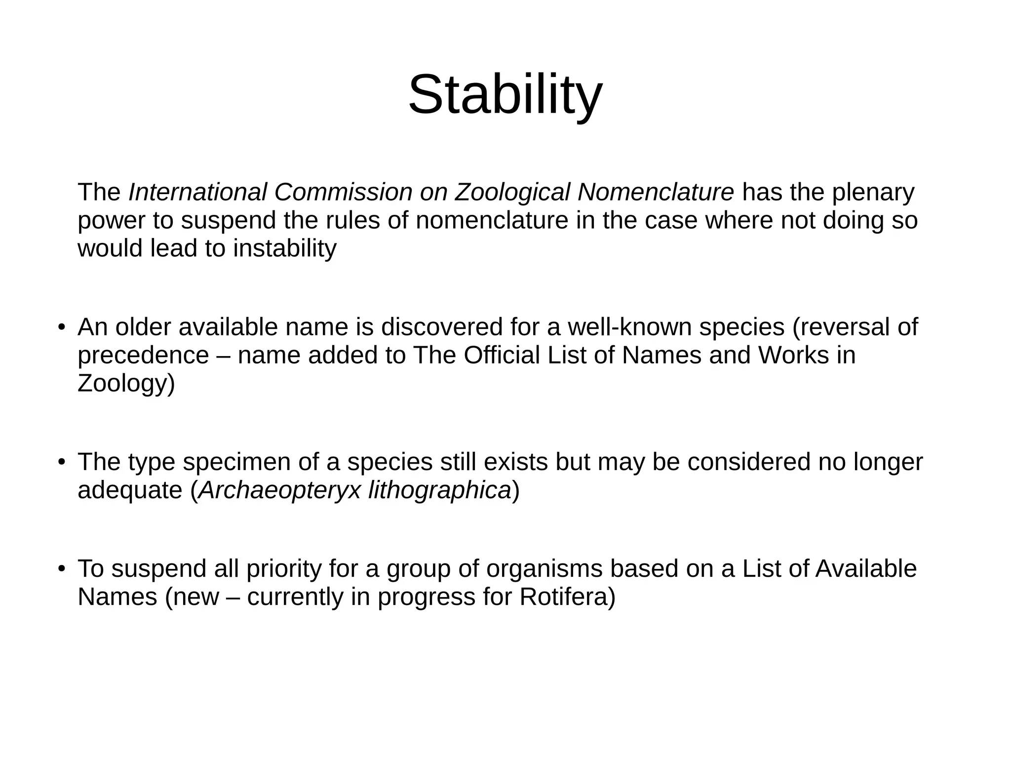 Stability
The International Commission on Zoological Nomenclature has the plenary
power to suspend the rules of nomenclature in the case where not doing so
would lead to instability
●
An older available name is discovered for a well-known species (reversal of
precedence – name added to The Official List of Names and Works in
Zoology)
●
The type specimen of a species still exists but may be considered no longer
adequate (Archaeopteryx lithographica)
●
To suspend all priority for a group of organisms based on a List of Available
Names (new – currently in progress for Rotifera)
 