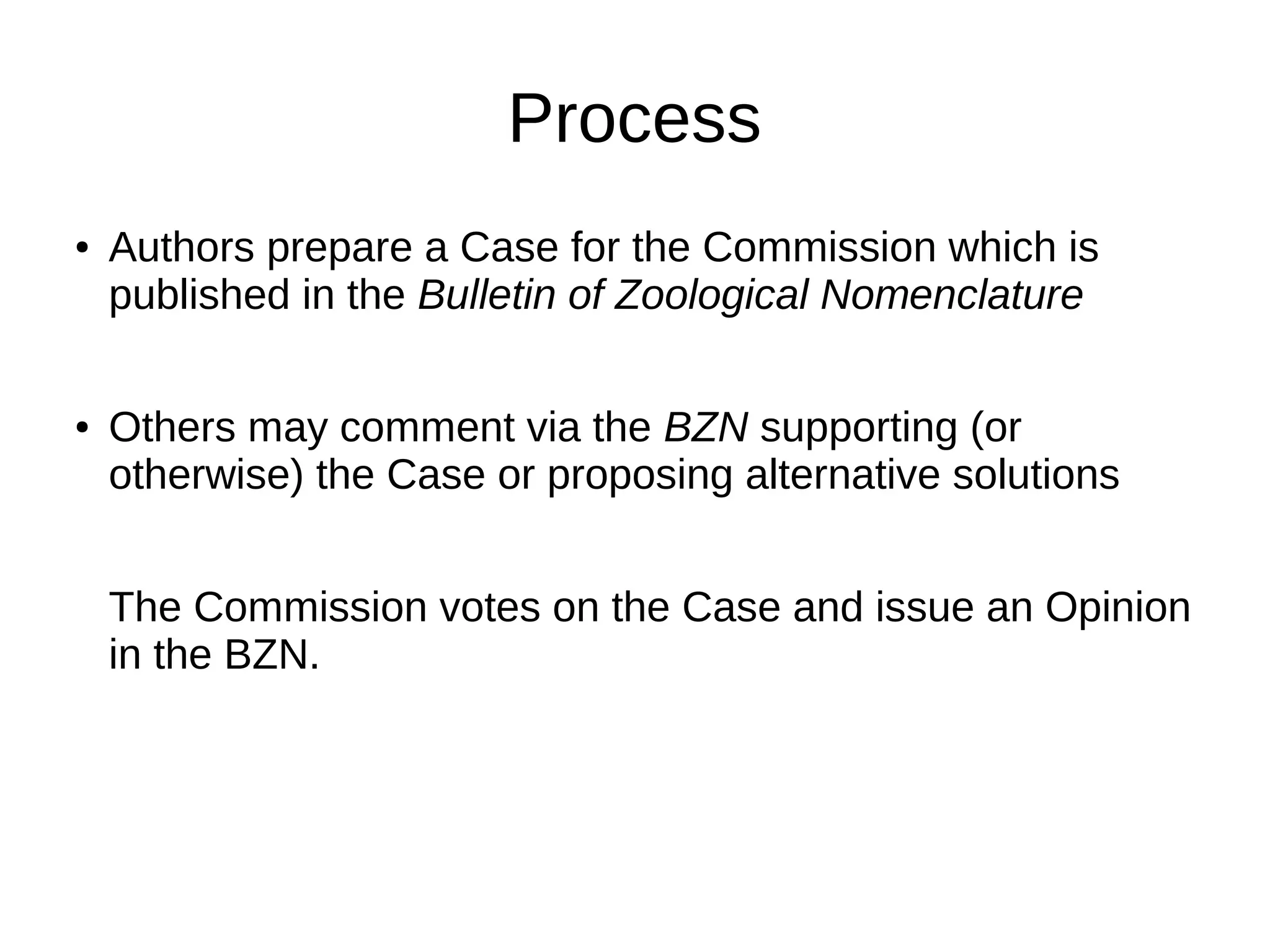 Process
● Authors prepare a Case for the Commission which is
published in the Bulletin of Zoological Nomenclature
● Others may comment via the BZN supporting (or
otherwise) the Case or proposing alternative solutions
The Commission votes on the Case and issue an Opinion
in the BZN.
 
