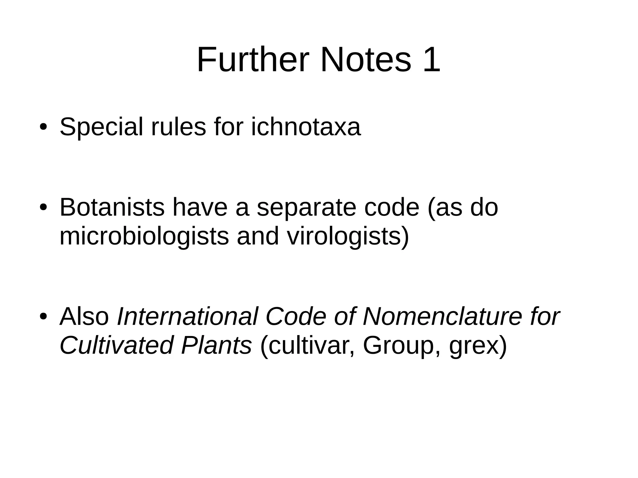 Further Notes 1
● Special rules for ichnotaxa
● Botanists have a separate code (as do
microbiologists and virologists)
● Also International Code of Nomenclature for
Cultivated Plants (cultivar, Group, grex)
 