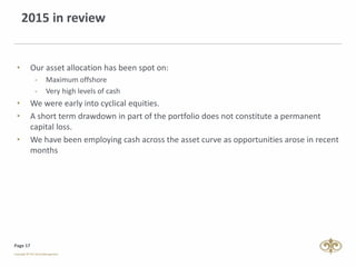 Page 17
2015 in review
• Our asset allocation has been spot on:
- Maximum offshore
- Very high levels of cash
• We were early into cyclical equities.
• A short term drawdown in part of the portfolio does not constitute a permanent
capital loss.
• We have been employing cash across the asset curve as opportunities arose in recent
months
 