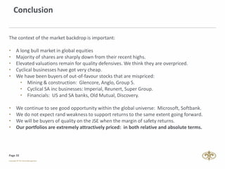 Page 33
Conclusion
The context of the market backdrop is important:
• A long bull market in global equities
• Majority of shares are sharply down from their recent highs.
• Elevated valuations remain for quality defensives. We think they are overpriced.
• Cyclical businesses have got very cheap.
• We have been buyers of out-of-favour stocks that are mispriced:
• Mining & construction: Glencore, Anglo, Group 5.
• Cyclical SA inc businesses: Imperial, Reunert, Super Group.
• Financials: US and SA banks, Old Mutual, Discovery.
• We continue to see good opportunity within the global universe: Microsoft, Softbank.
• We do not expect rand weakness to support returns to the same extent going forward.
• We will be buyers of quality on the JSE when the margin of safety returns.
• Our portfolios are extremely attractively priced: in both relative and absolute terms.
 