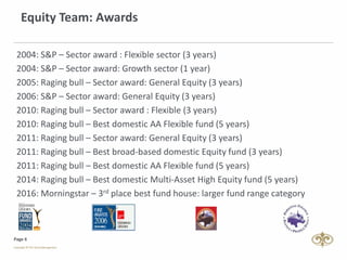 Page 6
Equity Team: Awards
2004: S&P – Sector award : Flexible sector (3 years)
2004: S&P – Sector award: Growth sector (1 year)
2005: Raging bull – Sector award: General Equity (3 years)
2006: S&P – Sector award: General Equity (3 years)
2010: Raging bull – Sector award : Flexible (3 years)
2010: Raging bull – Best domestic AA Flexible fund (5 years)
2011: Raging bull – Sector award: General Equity (3 years)
2011: Raging bull – Best broad-based domestic Equity fund (3 years)
2011: Raging bull – Best domestic AA Flexible fund (5 years)
2014: Raging bull – Best domestic Multi-Asset High Equity fund (5 years)
2016: Morningstar – 3rd place best fund house: larger fund range category
 