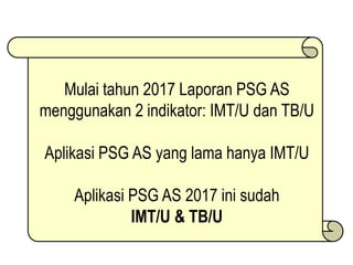 Mulai tahun 2017 Laporan PSG AS
menggunakan 2 indikator: IMT/U dan TB/U
Aplikasi PSG AS yang lama hanya IMT/U
Aplikasi PSG AS 2017 ini sudah
IMT/U & TB/U
 