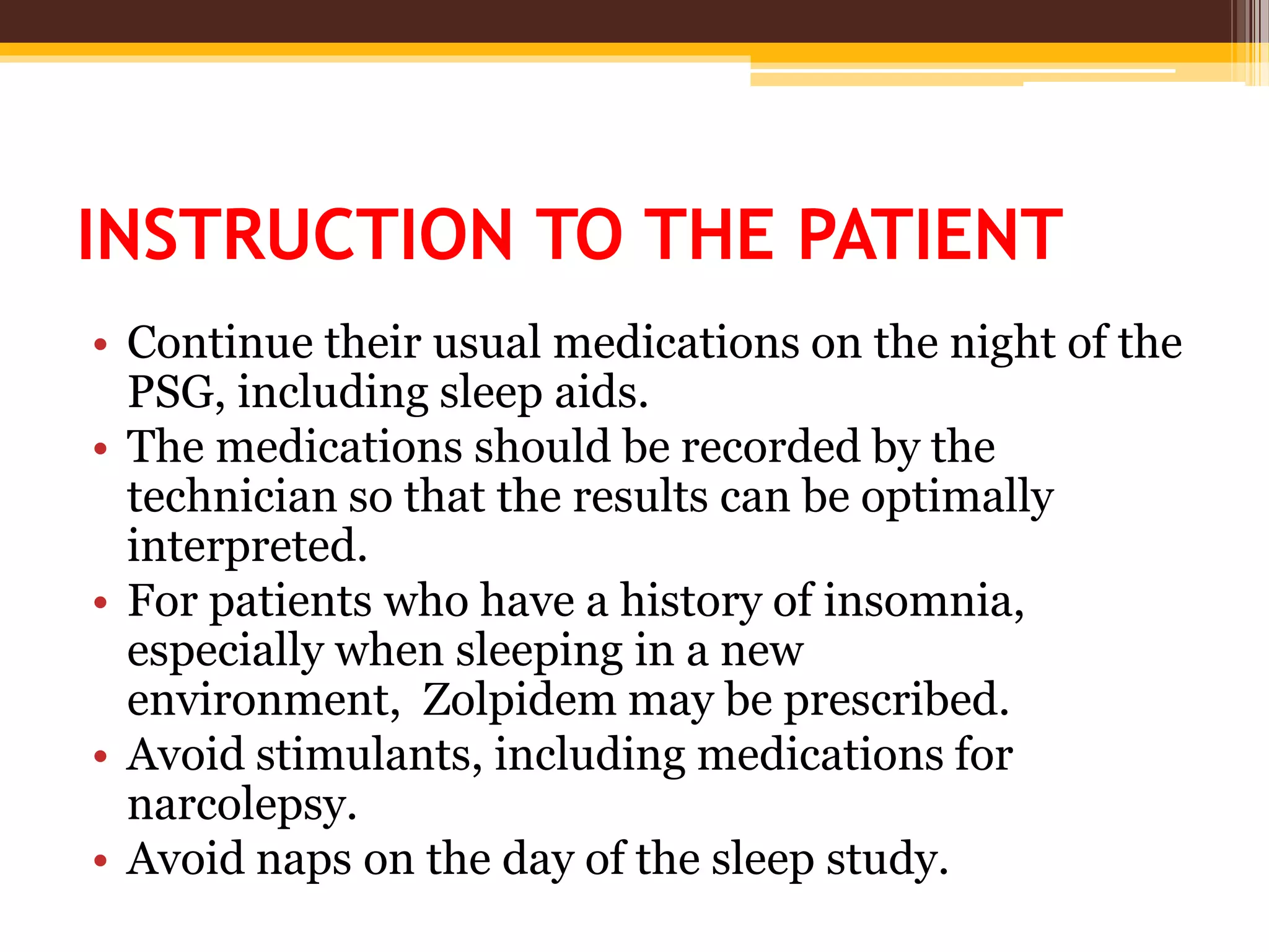 INSTRUCTION TO THE PATIENT
• Continue their usual medications on the night of the
PSG, including sleep aids.
• The medications should be recorded by the
technician so that the results can be optimally
interpreted.
• For patients who have a history of insomnia,
especially when sleeping in a new
environment, Zolpidem may be prescribed.
• Avoid stimulants, including medications for
narcolepsy.
• Avoid naps on the day of the sleep study.
 