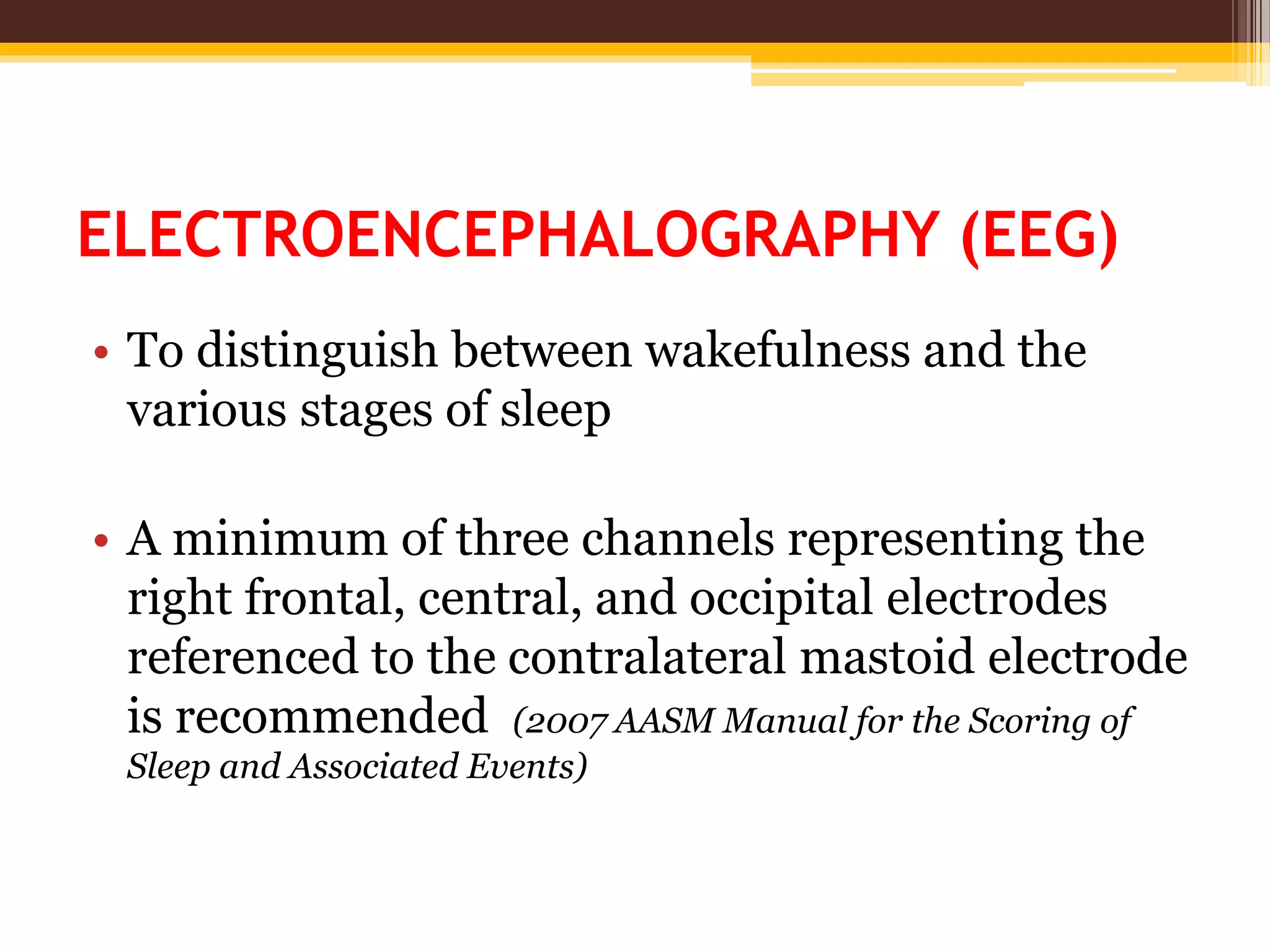 ELECTROENCEPHALOGRAPHY (EEG)
• To distinguish between wakefulness and the
various stages of sleep
• A minimum of three channels representing the
right frontal, central, and occipital electrodes
referenced to the contralateral mastoid electrode
is recommended (2007 AASM Manual for the Scoring of
Sleep and Associated Events)
 
