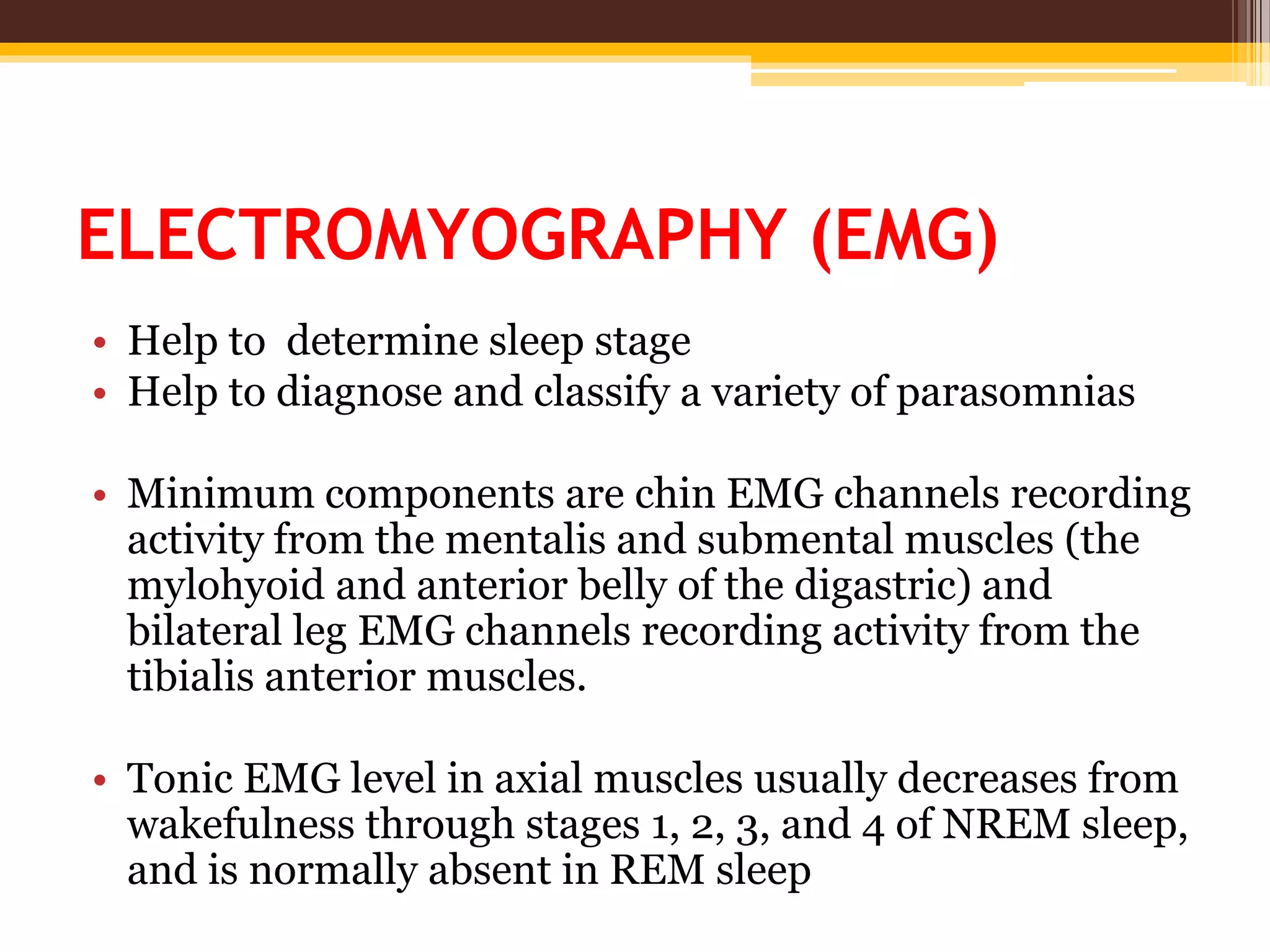 ELECTROMYOGRAPHY (EMG)
• Help to determine sleep stage
• Help to diagnose and classify a variety of parasomnias
• Minimum components are chin EMG channels recording
activity from the mentalis and submental muscles (the
mylohyoid and anterior belly of the digastric) and
bilateral leg EMG channels recording activity from the
tibialis anterior muscles.
• Tonic EMG level in axial muscles usually decreases from
wakefulness through stages 1, 2, 3, and 4 of NREM sleep,
and is normally absent in REM sleep
 
