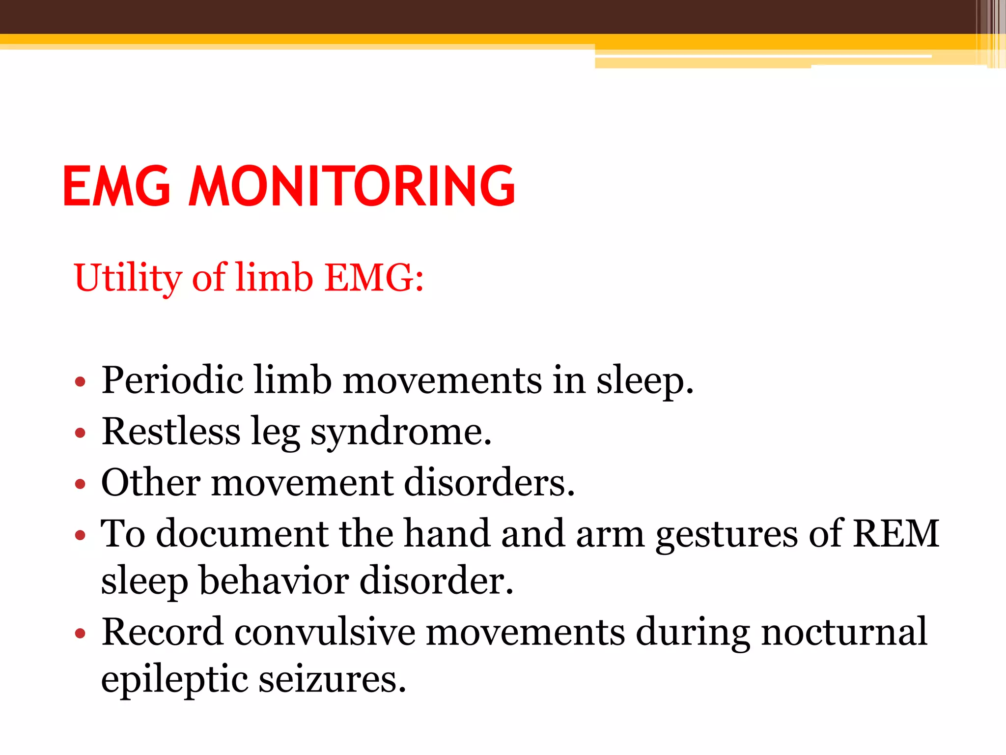 EMG MONITORING
Utility of limb EMG:
• Periodic limb movements in sleep.
• Restless leg syndrome.
• Other movement disorders.
• To document the hand and arm gestures of REM
sleep behavior disorder.
• Record convulsive movements during nocturnal
epileptic seizures.
 
