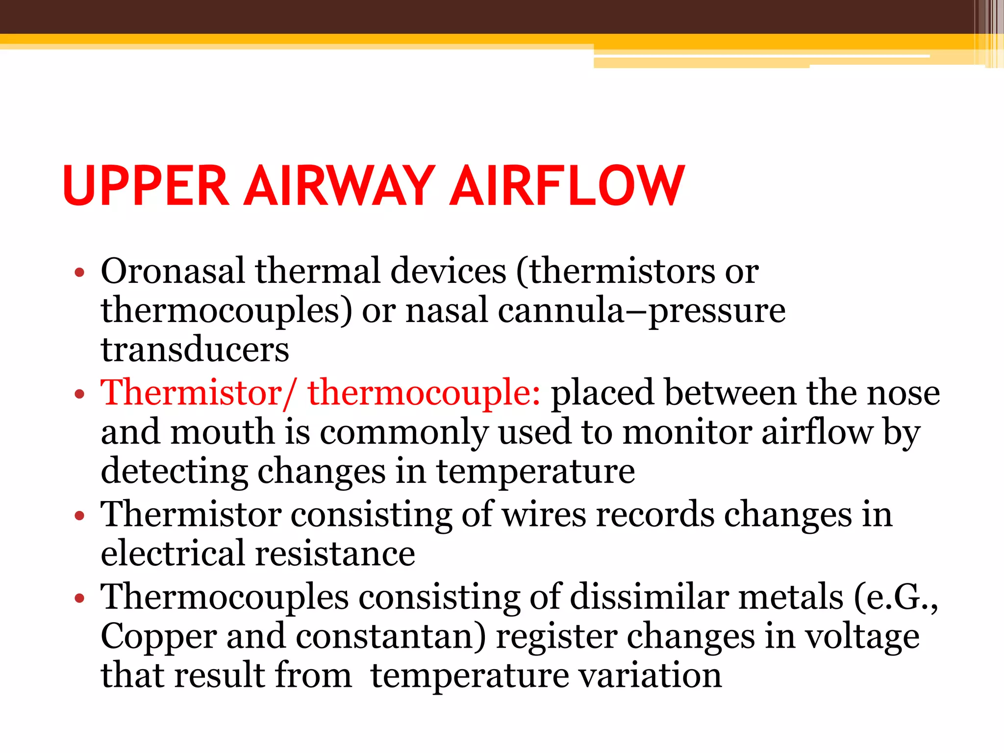 UPPER AIRWAY AIRFLOW
• Oronasal thermal devices (thermistors or
thermocouples) or nasal cannula–pressure
transducers
• Thermistor/ thermocouple: placed between the nose
and mouth is commonly used to monitor airflow by
detecting changes in temperature
• Thermistor consisting of wires records changes in
electrical resistance
• Thermocouples consisting of dissimilar metals (e.G.,
Copper and constantan) register changes in voltage
that result from temperature variation
 