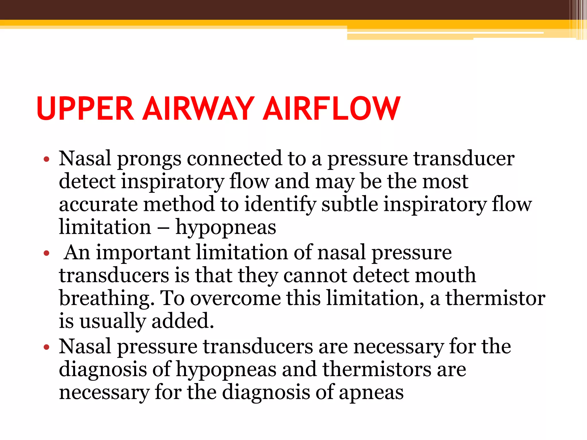 UPPER AIRWAY AIRFLOW
• Nasal prongs connected to a pressure transducer
detect inspiratory flow and may be the most
accurate method to identify subtle inspiratory flow
limitation – hypopneas
• An important limitation of nasal pressure
transducers is that they cannot detect mouth
breathing. To overcome this limitation, a thermistor
is usually added.
• Nasal pressure transducers are necessary for the
diagnosis of hypopneas and thermistors are
necessary for the diagnosis of apneas
 