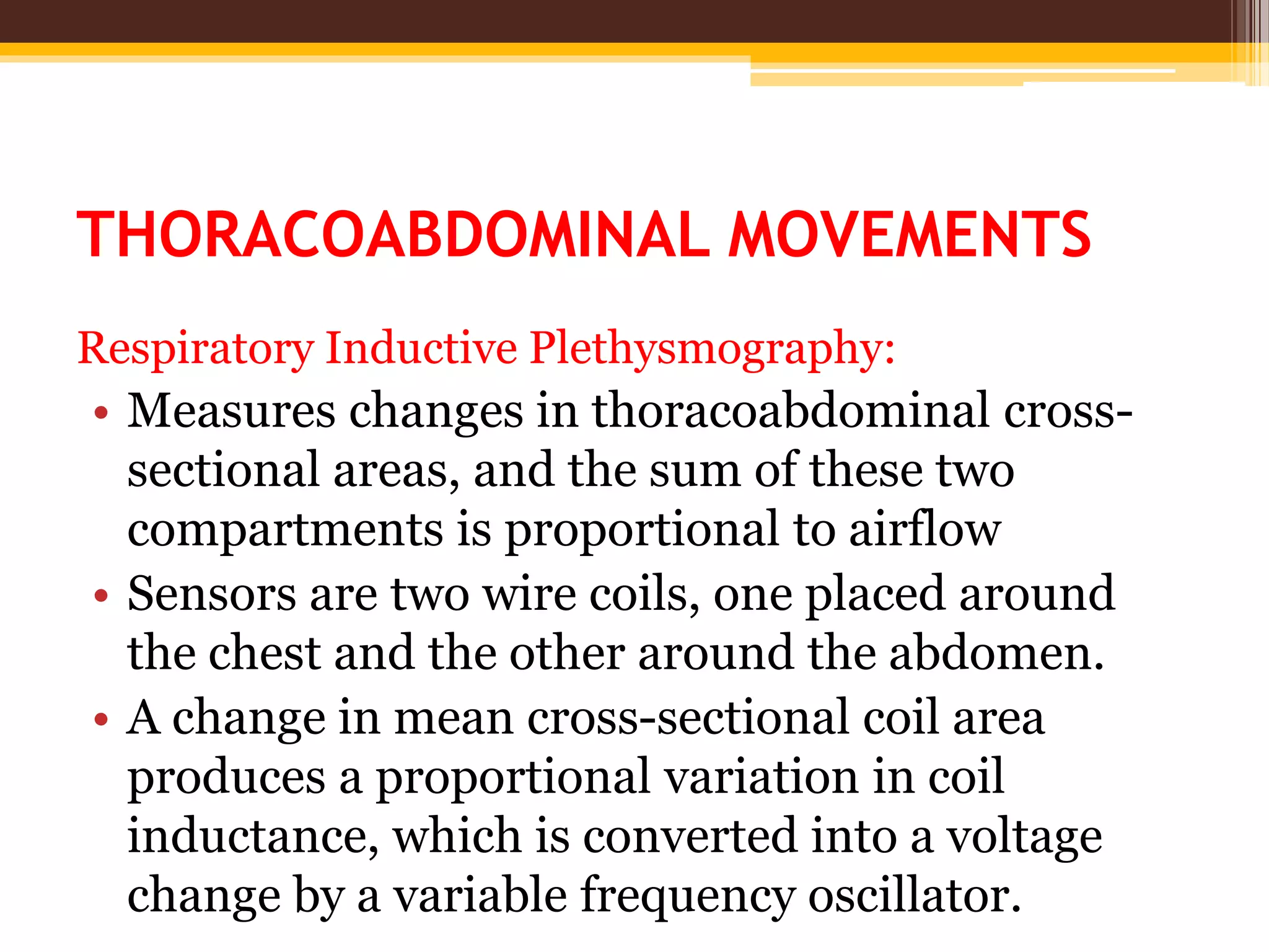 THORACOABDOMINAL MOVEMENTS
Respiratory Inductive Plethysmography:
• Measures changes in thoracoabdominal cross-
sectional areas, and the sum of these two
compartments is proportional to airflow
• Sensors are two wire coils, one placed around
the chest and the other around the abdomen.
• A change in mean cross-sectional coil area
produces a proportional variation in coil
inductance, which is converted into a voltage
change by a variable frequency oscillator.
 