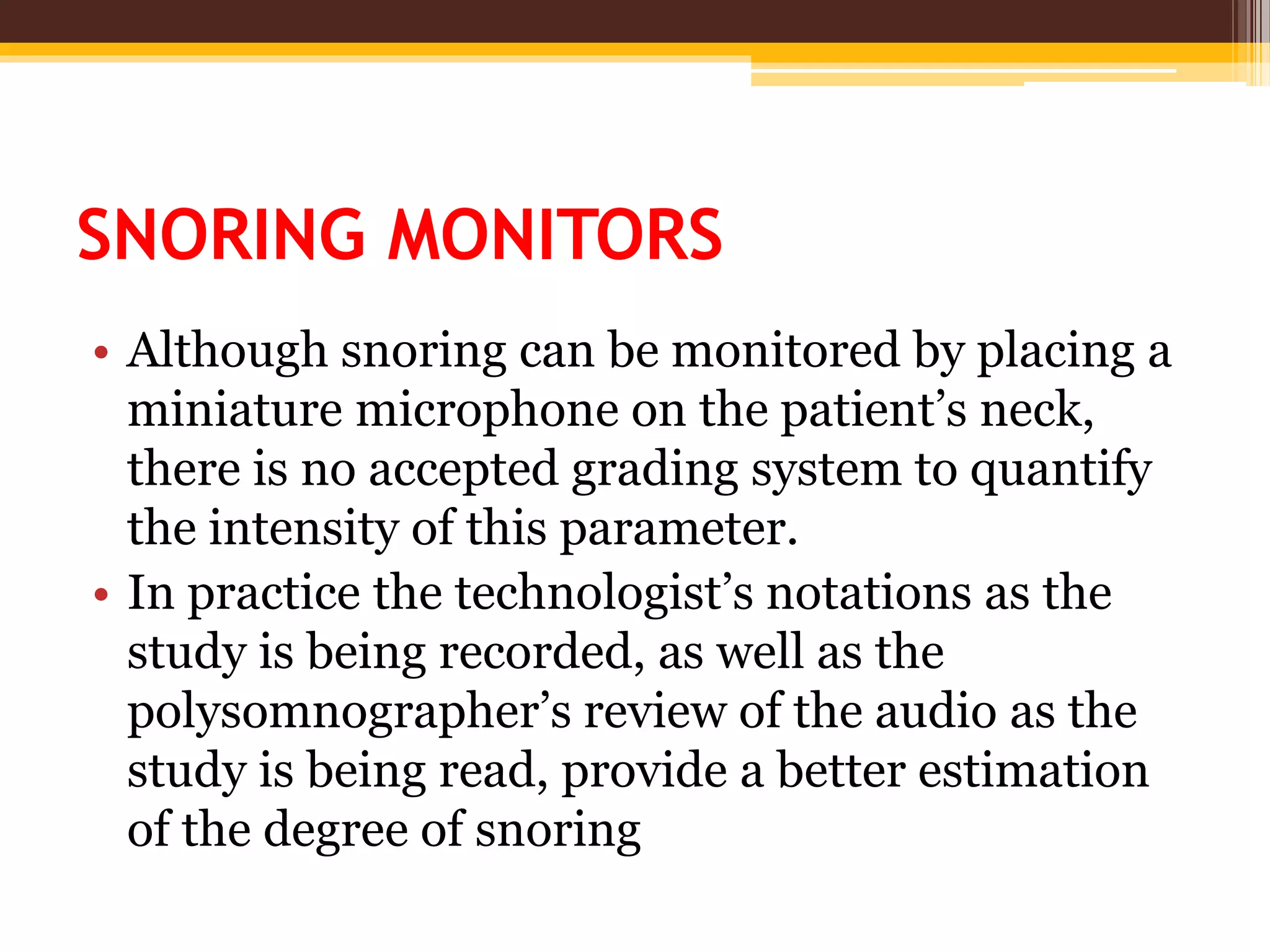 SNORING MONITORS
• Although snoring can be monitored by placing a
miniature microphone on the patient’s neck,
there is no accepted grading system to quantify
the intensity of this parameter.
• In practice the technologist’s notations as the
study is being recorded, as well as the
polysomnographer’s review of the audio as the
study is being read, provide a better estimation
of the degree of snoring
 