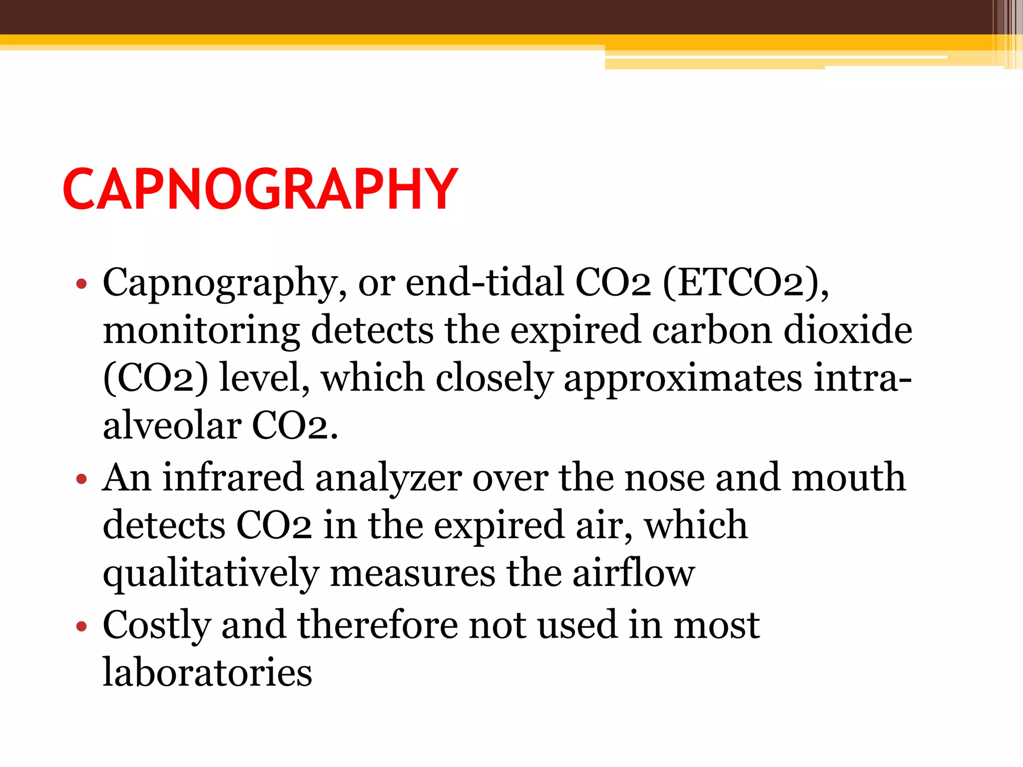 CAPNOGRAPHY
• Capnography, or end-tidal CO2 (ETCO2),
monitoring detects the expired carbon dioxide
(CO2) level, which closely approximates intra-
alveolar CO2.
• An infrared analyzer over the nose and mouth
detects CO2 in the expired air, which
qualitatively measures the airflow
• Costly and therefore not used in most
laboratories
 