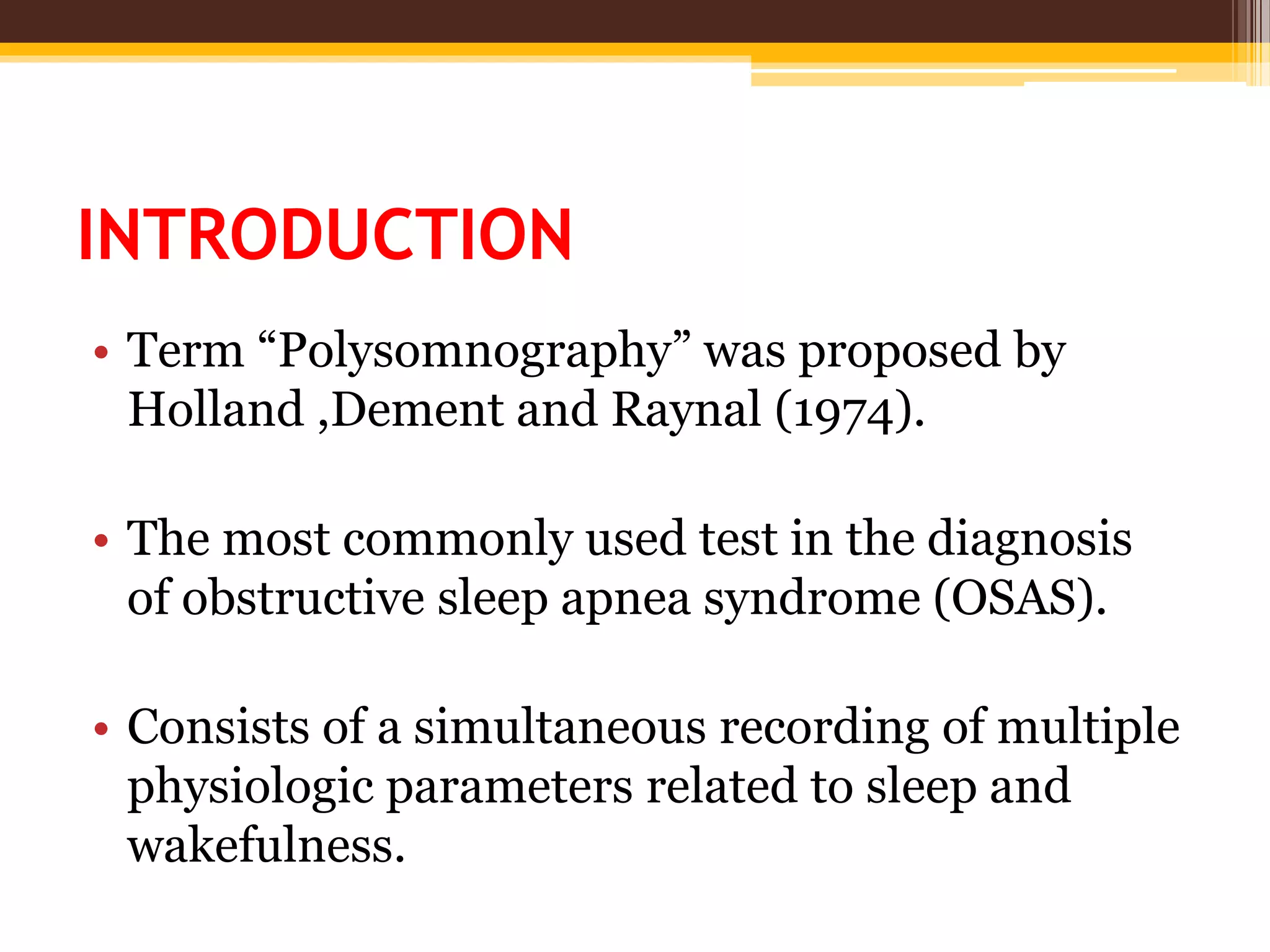 INTRODUCTION
• Term “Polysomnography” was proposed by
Holland ,Dement and Raynal (1974).
• The most commonly used test in the diagnosis
of obstructive sleep apnea syndrome (OSAS).
• Consists of a simultaneous recording of multiple
physiologic parameters related to sleep and
wakefulness.
 