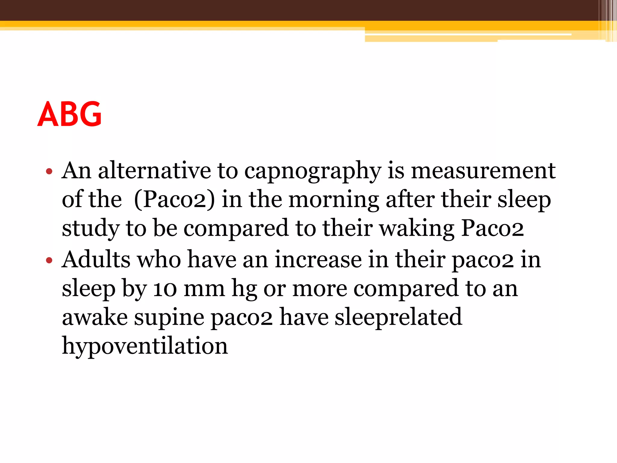 ABG
• An alternative to capnography is measurement
of the (Paco2) in the morning after their sleep
study to be compared to their waking Paco2
• Adults who have an increase in their paco2 in
sleep by 10 mm hg or more compared to an
awake supine paco2 have sleeprelated
hypoventilation
 