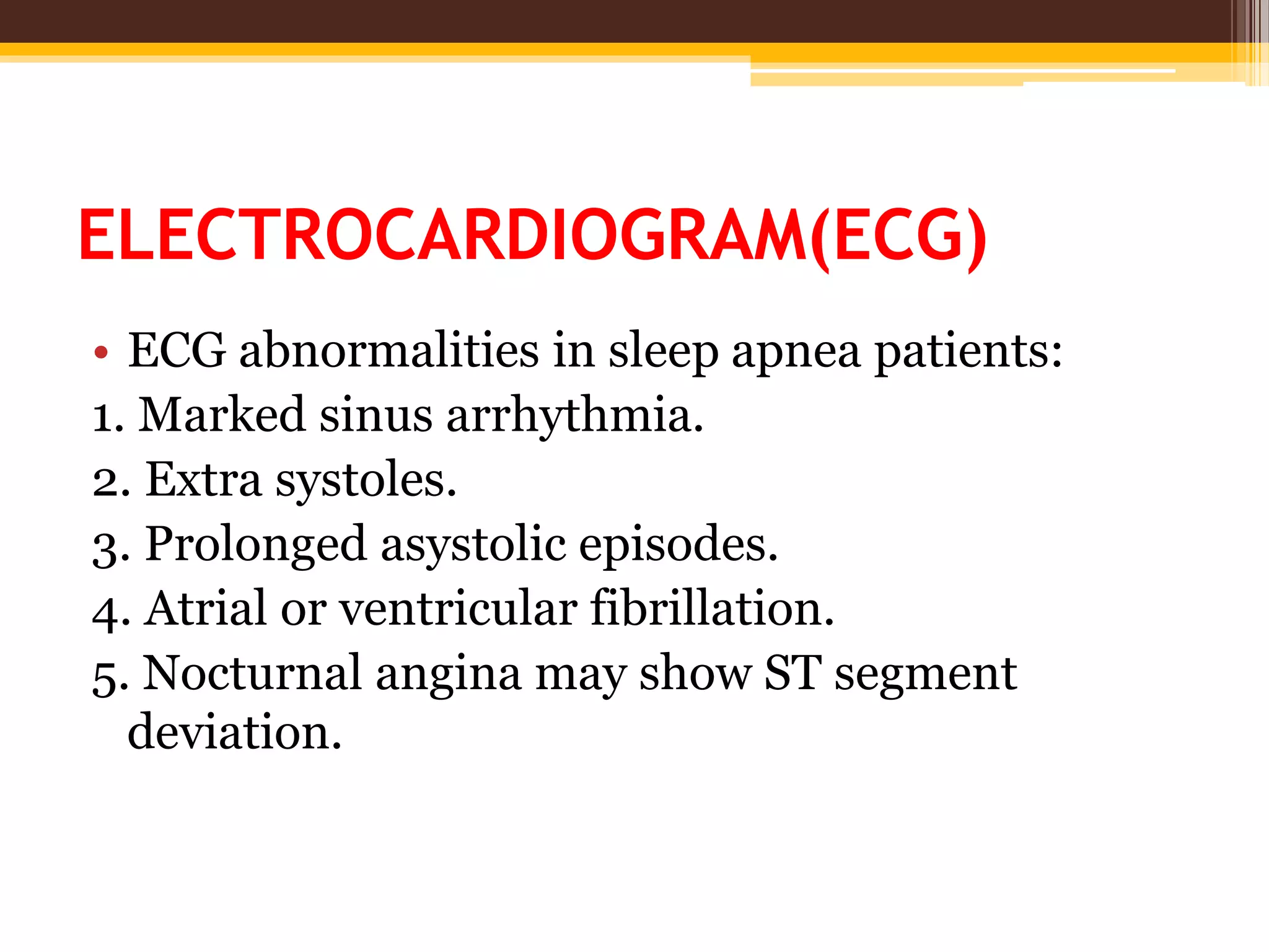 ELECTROCARDIOGRAM(ECG)
• ECG abnormalities in sleep apnea patients:
1. Marked sinus arrhythmia.
2. Extra systoles.
3. Prolonged asystolic episodes.
4. Atrial or ventricular fibrillation.
5. Nocturnal angina may show ST segment
deviation.
 